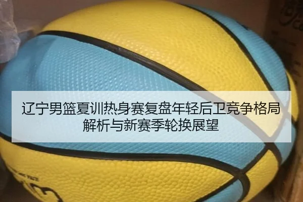 辽宁男篮夏训热身赛复盘年轻后卫竞争格局解析与新赛季轮换展望