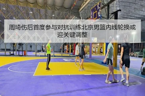 周琦伤后首度参与对抗训练北京男篮内线轮换或迎关键调整