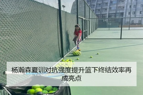 杨瀚森夏训对抗强度提升篮下终结效率再成亮点