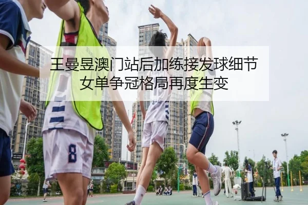 王曼昱澳门站后加练接发球细节 女单争冠格局再度生变